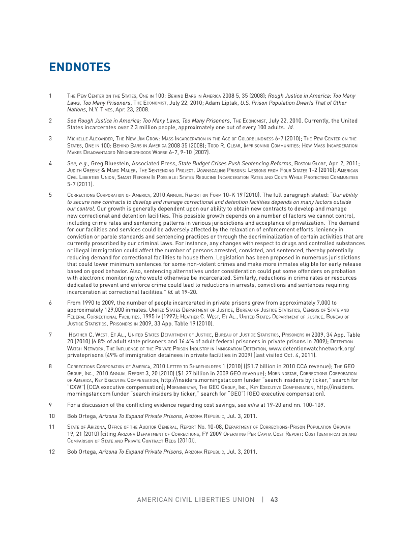 ENDNOTES  0 "  2  “The P Cenren on e STaes, ONe i 100: Beuno Bass i Awerica 20085, 35 (2008]; Rough Justice n America: Too Many Laws, Too Many Prisaners, Tve Econows, July 22, 2010; Adam Liptak, US. Prisan Population Duarfs That of Other Natians, N.Y. Twcs, Apr. 23, 2008,  See Rough Justice in America; Too Many Laws, Too Many Prisoners, The Econowsr, July 22, 2010, Currently, the United States incarcerates over 2.3 milion people, approximately one out of every 100 adults. id  MicHeLLE ALOXMoER, Twe New Ji Crow: MAss INCARCERATON I THE AGe 0F COLORBLNDNESS 67 (2010); THe Pow CenTeR on e S7ares, ONe 1 100: B B ANERIch 2008 35 [2008); Tooo R. CLoAR, IaPRsoning Coumunics: How Mass Icarcesanon Maces Dissousnraced Neeusoaioons Wars 6-7, 9-10 (2007,  See,e.g. Greg Bluestein, Associated Press, State Budget Crises Push Sentencing Reforms, Bosron Guoue, Apr. 2, 2011 Juoi Geen & Magc Mauer, Tre SevTencive Proser, Domscag Prsons: Lissos rrou Four Sraes 12 (2010); Avica o Liscrnes Union, St Reroi 5 Possi: STATES REDUCING INCARCEAATON RATES AND CosTs WHLE PROTECTIG COMMNTIES 57(2011)  Conaccrons Cossomanon o Augic, 2010 Annual Revos on Fosw 10-K 19 (20101 Th full paragraph stated: “Our abilty o secure new contracts to develop and manage correctional and detention facltes depends on many factors outside  our contral. Our growth is generally dependent upan our abilty to obtain new caniracts to develop and manage  new carrectional and detention faciltes. This possible grawth depends on a number af factors we cannat control, including crime rates and sentencing patterns in various jurisdictions and acceptance of privatization. The demand for our faciltes and services could be adversely affected by the relaxation of enforcement effarts, leniency in conviction or parole standards and sentencing practices or through the decriminalization of certain activiies that are currently proscribed by our criminal aws. For instance, any changes with respect to drugs and controlled substances or legal immigration could afect the number of persans arrested, convicted, and sentenced, thereby potentially reducing demand for correctional facilties to house them. Legislation has been proposed in numeraus jurisdictions. that could lower minimum sentences for some non-violent crimes and make more inmates eligible for early rlease based on good behavior Also, sentencing alternatives under consideratian could put same offenders on probatian with electronic monitoring who would otherwise be incarcerated. Similarly,reductions in crime rates of resources dedicated to prevent and enforce crime could lead to reductions in arests, convctions and sentences requiring incarceration at carrectional facltes.” d, at 19-20.  From 1990 to 2009, the number of peaple incarcerated in private prisons grew from approsimately 7,000 to ‘approximately 129,000 inmates. UITED STATes DEssaren oF JUsTce, BUREAL 0F JUSTce STaTimcs, Census o STTE Ao FeerutCorveeriona. Facines, 1995 v (1997); Hearv C. WesT, E1 AL, Unrieo Staes Depasinent o Justce, BUREwy oF Justice Statics, Prsonces i 2009, 33 App. Table 19 2010).  Hesrhen C. West, ¥ AL, UNTED STaTes DEPARTMENT of Jusrice, BUReay o JUTice ST, Prsoness i 2009, 34 App. Table 20 (2010] 6.8% of adult state prisoners and 16.4% of adult ederal prisoners in private prisons in 2009); Derennon Watch NETwoR, THE INFLUENGE O THE PRIATE PRiso IousTas i Iianon DETENTon, wok detentionwiatchnetwork.org/ privateprisons 149% of immigration detainees in private faciltes in 2009) (ast visited Oct. 4, 2011  Conaecons Cospomann o Augic, 2010 Lertea 1o Susaewowoeas 1 (2010) [1$1.7 bilion in 2010 CCA revenuel; The GEO Grour, Inc, 2010 At Resor 3, 20 2010) [$1.27 bilio in 2009 GEO revenuel; MoRicsias, CoRsecrions Conromnon o Augaica, Kex Exccutie Convensaron, hp:/finsiders. morningstar.com (under “search insiders by ticker,” search for ‘CXA’] [CCA executive compensation); Mogniisias, Tue GEO G, ., Kev Exccurie CoupensaTon, htp/insiders. morningstar.com lunder “search insiders by ticker,” search for “GEO"] [BE0 executive compensation]  For a discussion of the canflicting evidence regarding cost savings, see ifra at 19-20 and nn. 100-109. Bob Ortega, Arizona To Expand Prvate Prisons, Anzona Resusiic, Jul.3, 2011  St o Azons, OFFce oF THE AubToR GENERAL, Resor No. 10-08, DEpARTHENT oF CoRscTions- Pison PoruLAToN GRowTh 19. 21 (2010) citing Azoua Deaaruet o CoRaecrons, FY 2009 OreatnG P Casia Cost Repoar: Cost oenmiicanon 540 Compason or Stare o Prvare Conrc Beos (201011  Bob Ortega, Arizona To Expand Prvate Prisons, Arzowa Resusuic, Jul.3, 2011  AMERICAN CIVIL LIBERTIES UNION | 43 